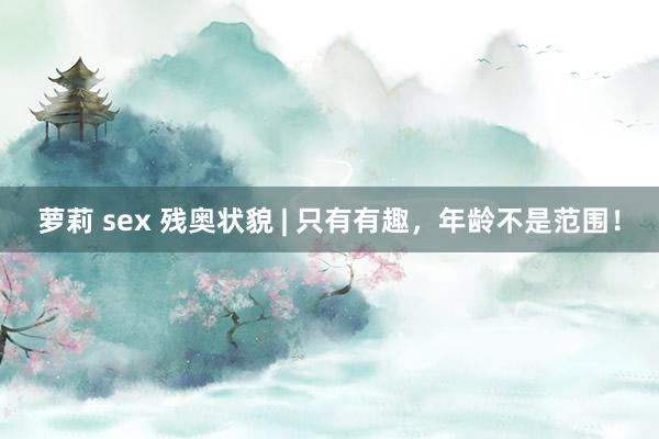 萝莉 sex 残奥状貌 | 只有有趣，年龄不是范围！