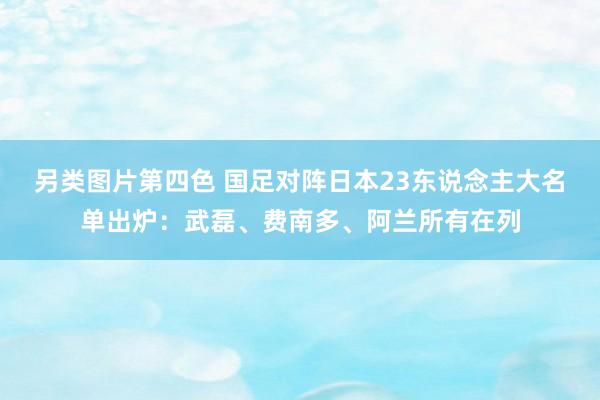 另类图片第四色 国足对阵日本23东说念主大名单出炉：武磊、费南多、阿兰所有在列