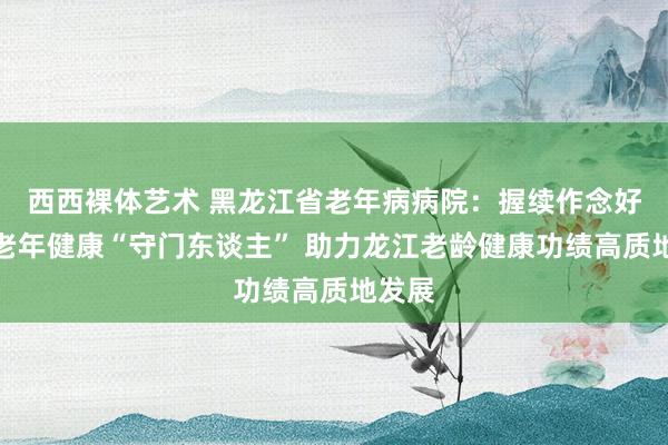 西西裸体艺术 黑龙江省老年病病院：握续作念好龙江老年健康“守门东谈主” 助力龙江老龄健康功绩高质地发展