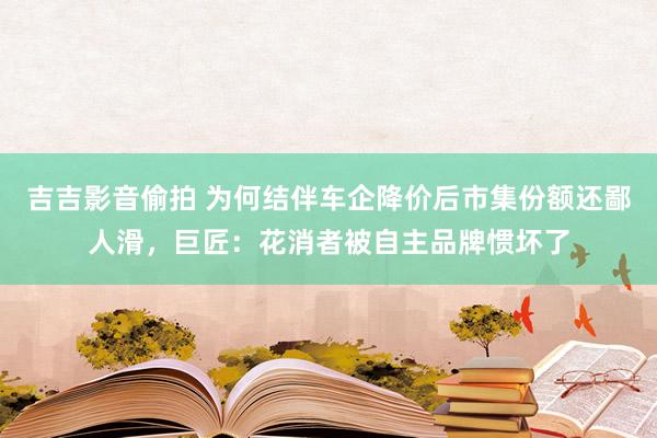 吉吉影音偷拍 为何结伴车企降价后市集份额还鄙人滑，巨匠：花消者被自主品牌惯坏了