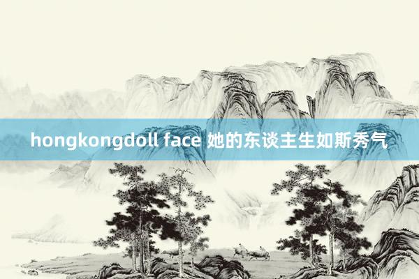 hongkongdoll face 她的东谈主生如斯秀气