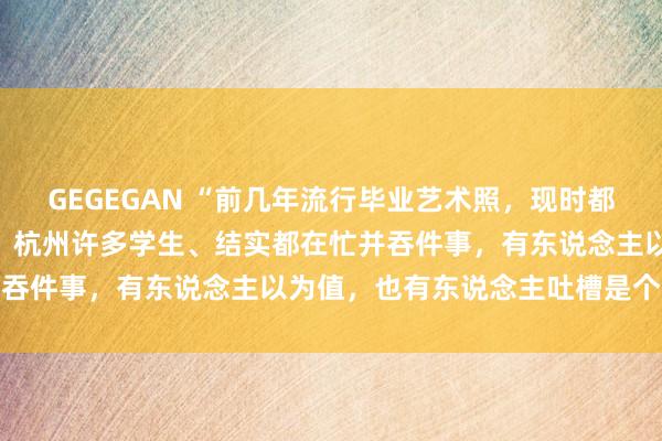 GEGEGAN “前几年流行毕业艺术照，现时都拍微电影了！”这个端午，杭州许多学生、结实都在忙并吞件事，有东说念主以为值，也有东说念主吐槽是个包袱