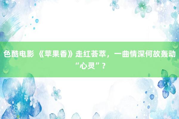 色酷电影 《苹果香》走红荟萃，一曲情深何故轰动“心灵”？