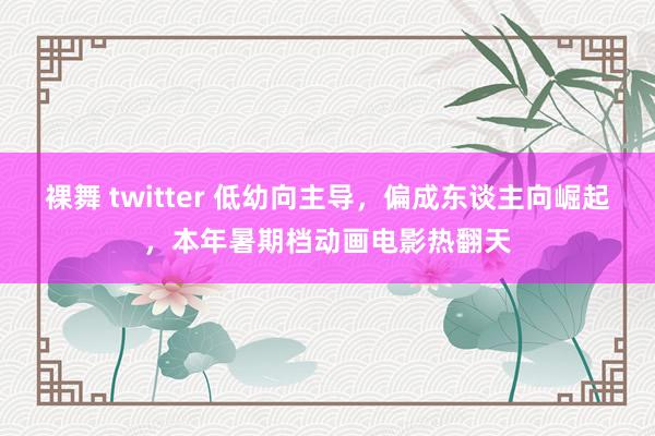 裸舞 twitter 低幼向主导，偏成东谈主向崛起，本年暑期档动画电影热翻天