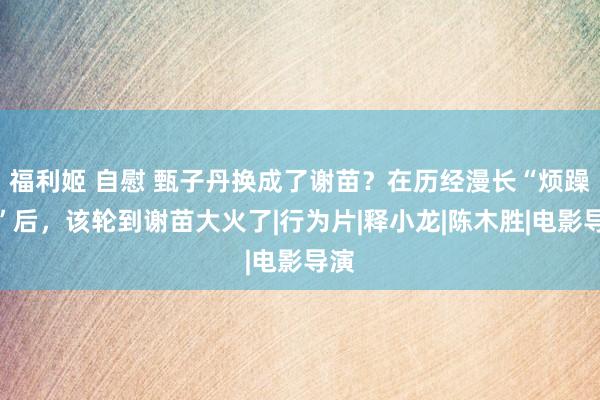 福利姬 自慰 甄子丹换成了谢苗？在历经漫长“烦躁期”后，该轮到谢苗大火了|行为片|释小龙|陈木胜|电影导演