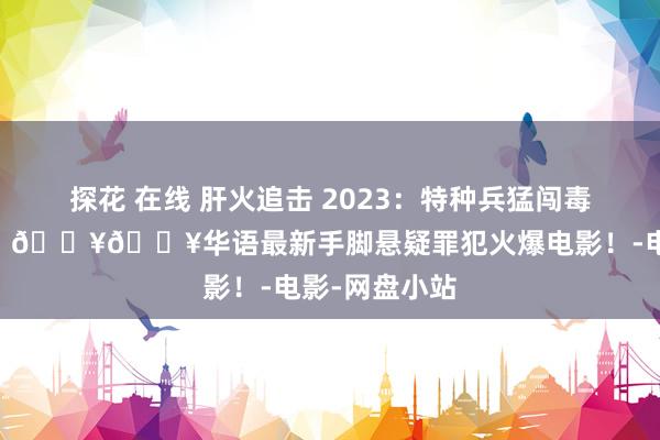 探花 在线 肝火追击 2023：特种兵猛闯毒窝终极救援！ 🔥🔥华语最新手脚悬疑罪犯火爆电影！-电影-网盘小站