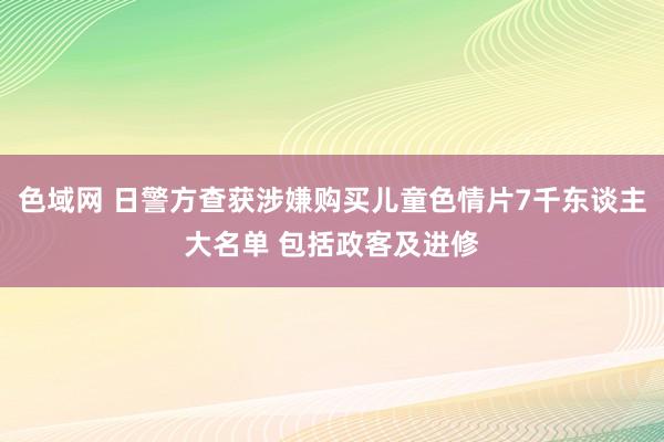 色域网 日警方查获涉嫌购买儿童色情片7千东谈主大名单 包括政客及进修