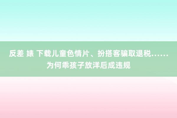 反差 婊 下载儿童色情片、扮搭客骗取退税……为何乖孩子放洋后成违规