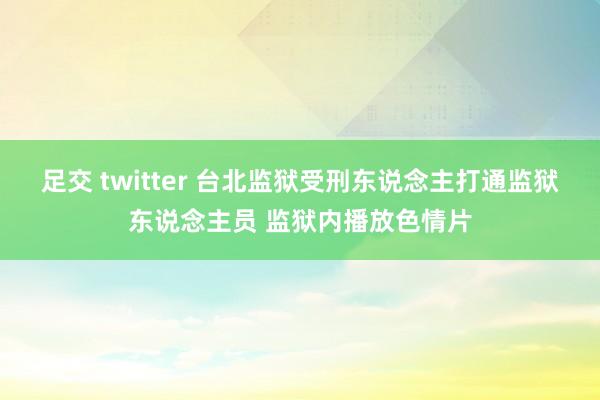 足交 twitter 台北监狱受刑东说念主打通监狱东说念主员 监狱内播放色情片