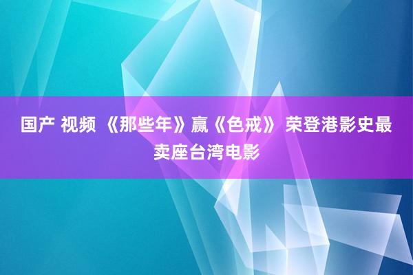 国产 视频 《那些年》赢《色戒》 荣登港影史最卖座台湾电影