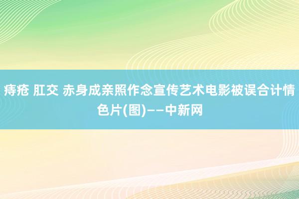 痔疮 肛交 赤身成亲照作念宣传　艺术电影被误合计情色片(图)——中新网