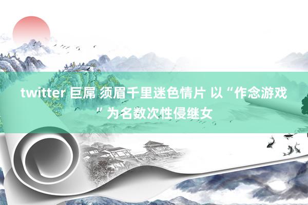 twitter 巨屌 须眉千里迷色情片 以“作念游戏”为名数次性侵继女