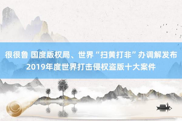 很很鲁 国度版权局、世界“扫黄打非”办调解发布2019年度世界打击侵权盗版十大案件