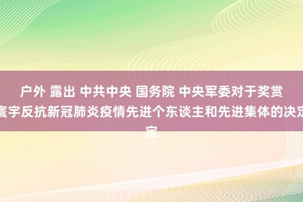 户外 露出 中共中央 国务院 中央军委对于奖赏寰宇反抗新冠肺炎疫情先进个东谈主和先进集体的决定