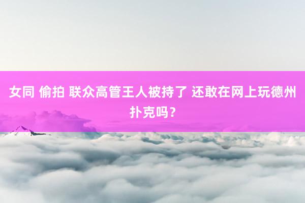 女同 偷拍 联众高管王人被持了 还敢在网上玩德州扑克吗？