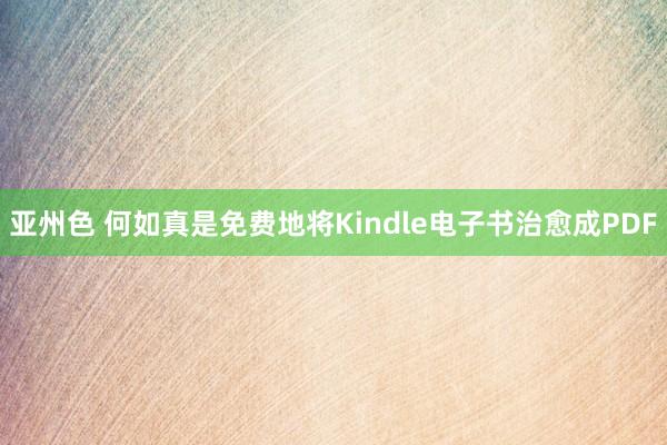 亚州色 何如真是免费地将Kindle电子书治愈成PDF