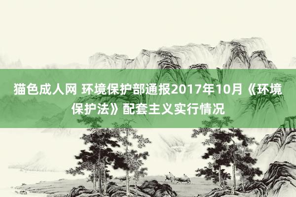 猫色成人网 环境保护部通报2017年10月《环境保护法》配套主义实行情况