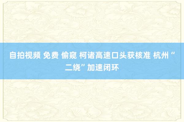 自拍视频 免费 偷窥 柯诸高速口头获核准 杭州“二绕”加速闭环