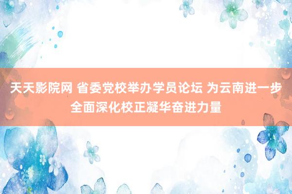 天天影院网 省委党校举办学员论坛 为云南进一步全面深化校正凝华奋进力量