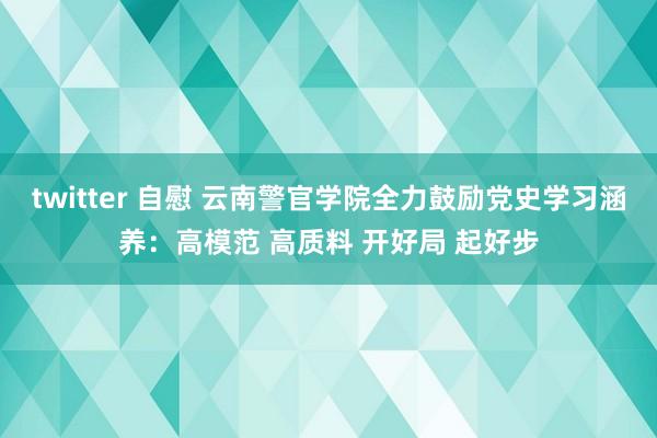 twitter 自慰 云南警官学院全力鼓励党史学习涵养：高模范 高质料 开好局 起好步