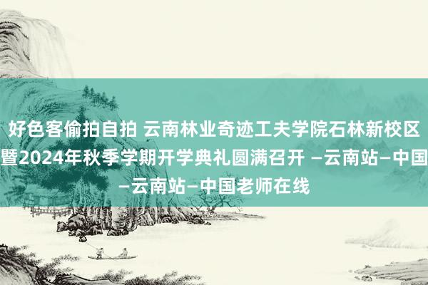 好色客偷拍自拍 云南林业奇迹工夫学院石林新校区启用庆典暨2024年秋季学期开学典礼圆满召开 —云南站—中国老师在线