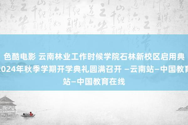 色酷电影 云南林业工作时候学院石林新校区启用典礼暨2024年秋季学期开学典礼圆满召开 —云南站—中国教育在线