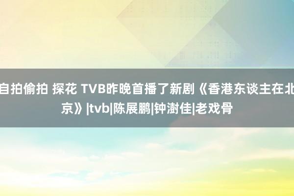 自拍偷拍 探花 TVB昨晚首播了新剧《香港东谈主在北京》|tvb|陈展鹏|钟澍佳|老戏骨