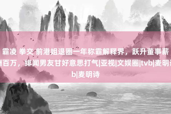 霸凌 拳交 前港姐退圈一年称霸解释界，跃升董事薪酬百万，绯闻男友甘好意思打气|亚视|文娱圈|tvb|麦明诗