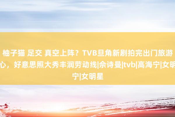 柚子猫 足交 真空上阵？TVB旦角新剧拍完出门旅游散心，好意思照大秀丰润劳动线|佘诗曼|tvb|高海宁|女明星