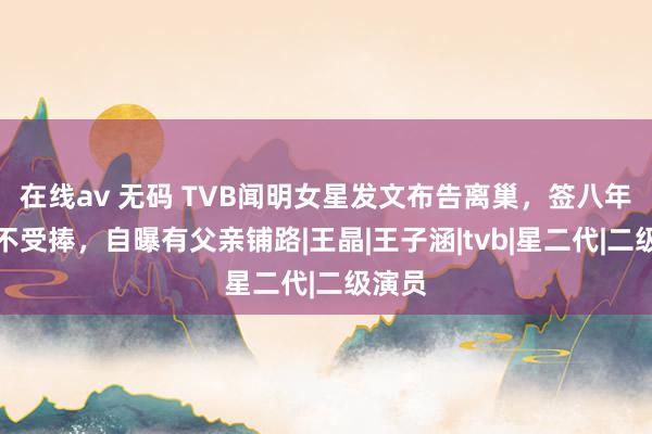 在线av 无码 TVB闻明女星发文布告离巢，签八年长约不受捧，自曝有父亲铺路|王晶|王子涵|tvb|星二代|二级演员