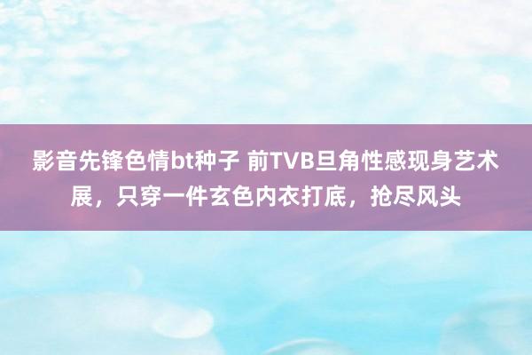 影音先锋色情bt种子 前TVB旦角性感现身艺术展，只穿一件玄色内衣打底，抢尽风头