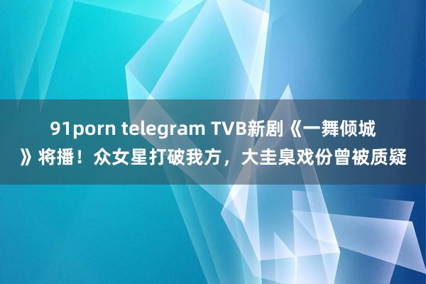 91porn telegram TVB新剧《一舞倾城》将播！众女星打破我方，大圭臬戏份曾被质疑