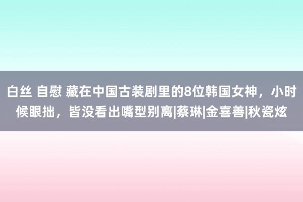 白丝 自慰 藏在中国古装剧里的8位韩国女神，小时候眼拙，皆没看出嘴型别离|蔡琳|金喜善|秋瓷炫