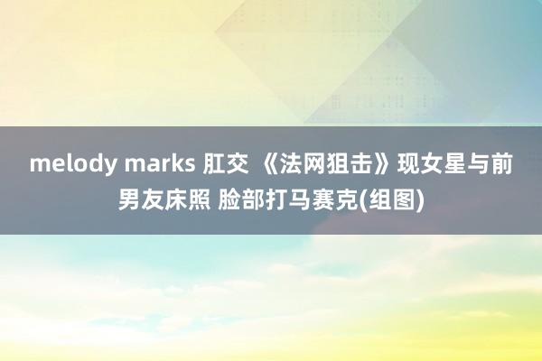 melody marks 肛交 《法网狙击》现女星与前男友床照 脸部打马赛克(组图)